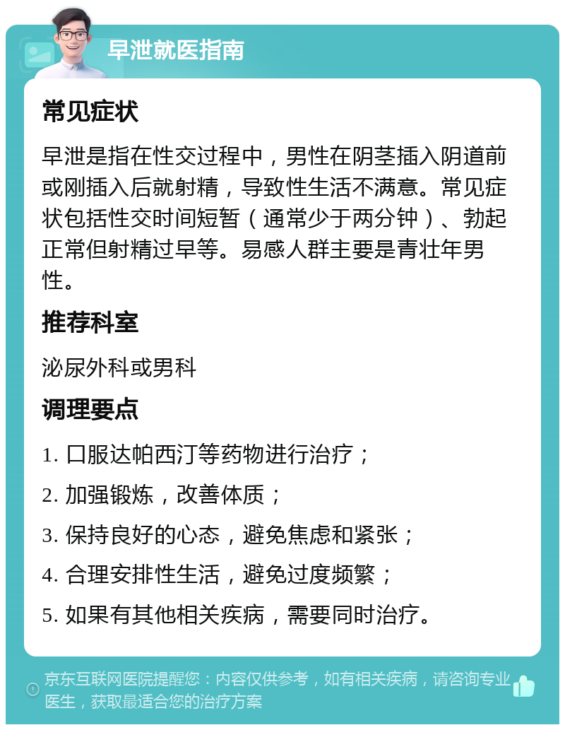 早泄就医指南 常见症状 早泄是指在性交过程中，男性在阴茎插入阴道前或刚插入后就射精，导致性生活不满意。常见症状包括性交时间短暂（通常少于两分钟）、勃起正常但射精过早等。易感人群主要是青壮年男性。 推荐科室 泌尿外科或男科 调理要点 1. 口服达帕西汀等药物进行治疗； 2. 加强锻炼，改善体质； 3. 保持良好的心态，避免焦虑和紧张； 4. 合理安排性生活，避免过度频繁； 5. 如果有其他相关疾病，需要同时治疗。