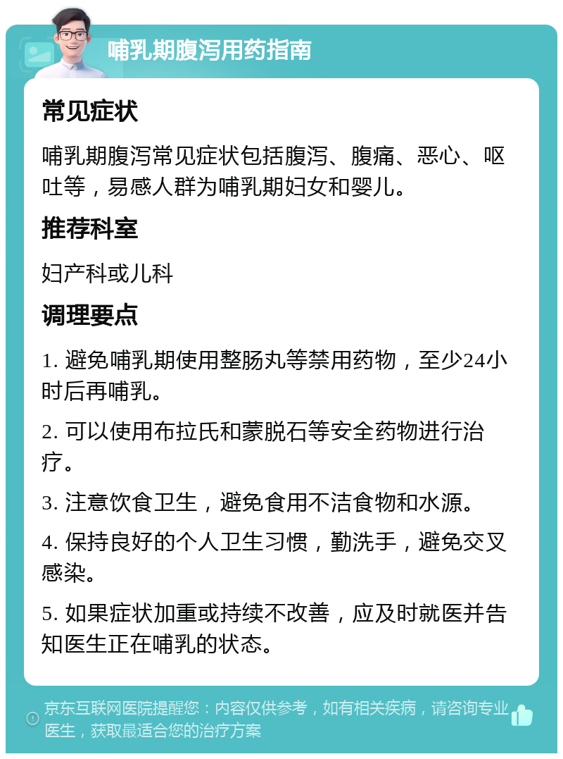 哺乳期腹泻用药指南 常见症状 哺乳期腹泻常见症状包括腹泻、腹痛、恶心、呕吐等，易感人群为哺乳期妇女和婴儿。 推荐科室 妇产科或儿科 调理要点 1. 避免哺乳期使用整肠丸等禁用药物，至少24小时后再哺乳。 2. 可以使用布拉氏和蒙脱石等安全药物进行治疗。 3. 注意饮食卫生，避免食用不洁食物和水源。 4. 保持良好的个人卫生习惯，勤洗手，避免交叉感染。 5. 如果症状加重或持续不改善，应及时就医并告知医生正在哺乳的状态。