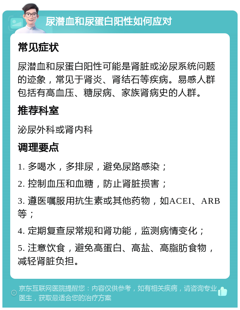 尿潜血和尿蛋白阳性如何应对 常见症状 尿潜血和尿蛋白阳性可能是肾脏或泌尿系统问题的迹象，常见于肾炎、肾结石等疾病。易感人群包括有高血压、糖尿病、家族肾病史的人群。 推荐科室 泌尿外科或肾内科 调理要点 1. 多喝水，多排尿，避免尿路感染； 2. 控制血压和血糖，防止肾脏损害； 3. 遵医嘱服用抗生素或其他药物，如ACEI、ARB等； 4. 定期复查尿常规和肾功能，监测病情变化； 5. 注意饮食，避免高蛋白、高盐、高脂肪食物，减轻肾脏负担。