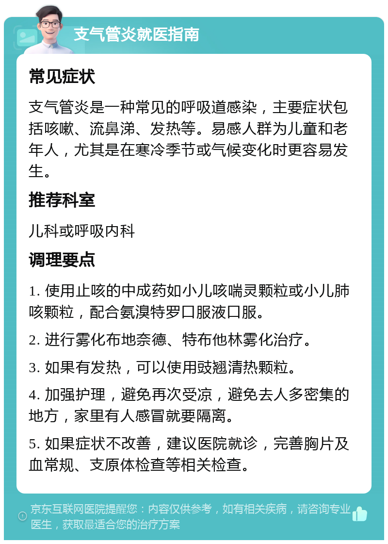 支气管炎就医指南 常见症状 支气管炎是一种常见的呼吸道感染，主要症状包括咳嗽、流鼻涕、发热等。易感人群为儿童和老年人，尤其是在寒冷季节或气候变化时更容易发生。 推荐科室 儿科或呼吸内科 调理要点 1. 使用止咳的中成药如小儿咳喘灵颗粒或小儿肺咳颗粒，配合氨溴特罗口服液口服。 2. 进行雾化布地奈德、特布他林雾化治疗。 3. 如果有发热，可以使用豉翘清热颗粒。 4. 加强护理，避免再次受凉，避免去人多密集的地方，家里有人感冒就要隔离。 5. 如果症状不改善，建议医院就诊，完善胸片及血常规、支原体检查等相关检查。