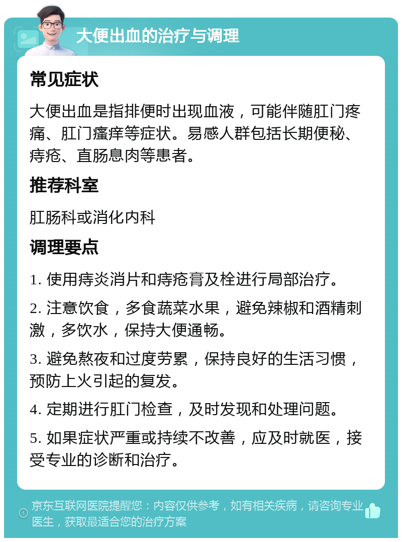 大便出血的治疗与调理 常见症状 大便出血是指排便时出现血液，可能伴随肛门疼痛、肛门瘙痒等症状。易感人群包括长期便秘、痔疮、直肠息肉等患者。 推荐科室 肛肠科或消化内科 调理要点 1. 使用痔炎消片和痔疮膏及栓进行局部治疗。 2. 注意饮食，多食蔬菜水果，避免辣椒和酒精刺激，多饮水，保持大便通畅。 3. 避免熬夜和过度劳累，保持良好的生活习惯，预防上火引起的复发。 4. 定期进行肛门检查，及时发现和处理问题。 5. 如果症状严重或持续不改善，应及时就医，接受专业的诊断和治疗。