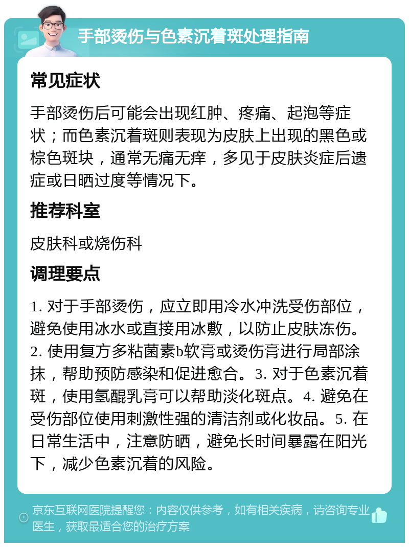 手部烫伤与色素沉着斑处理指南 常见症状 手部烫伤后可能会出现红肿、疼痛、起泡等症状；而色素沉着斑则表现为皮肤上出现的黑色或棕色斑块，通常无痛无痒，多见于皮肤炎症后遗症或日晒过度等情况下。 推荐科室 皮肤科或烧伤科 调理要点 1. 对于手部烫伤，应立即用冷水冲洗受伤部位，避免使用冰水或直接用冰敷，以防止皮肤冻伤。2. 使用复方多粘菌素b软膏或烫伤膏进行局部涂抹，帮助预防感染和促进愈合。3. 对于色素沉着斑，使用氢醌乳膏可以帮助淡化斑点。4. 避免在受伤部位使用刺激性强的清洁剂或化妆品。5. 在日常生活中，注意防晒，避免长时间暴露在阳光下，减少色素沉着的风险。