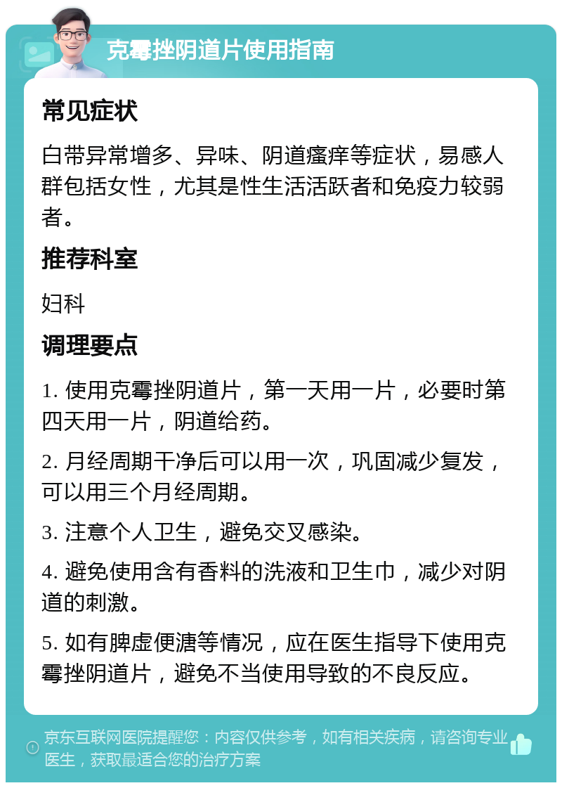 克霉挫阴道片使用指南 常见症状 白带异常增多、异味、阴道瘙痒等症状，易感人群包括女性，尤其是性生活活跃者和免疫力较弱者。 推荐科室 妇科 调理要点 1. 使用克霉挫阴道片，第一天用一片，必要时第四天用一片，阴道给药。 2. 月经周期干净后可以用一次，巩固减少复发，可以用三个月经周期。 3. 注意个人卫生，避免交叉感染。 4. 避免使用含有香料的洗液和卫生巾，减少对阴道的刺激。 5. 如有脾虚便溏等情况，应在医生指导下使用克霉挫阴道片，避免不当使用导致的不良反应。