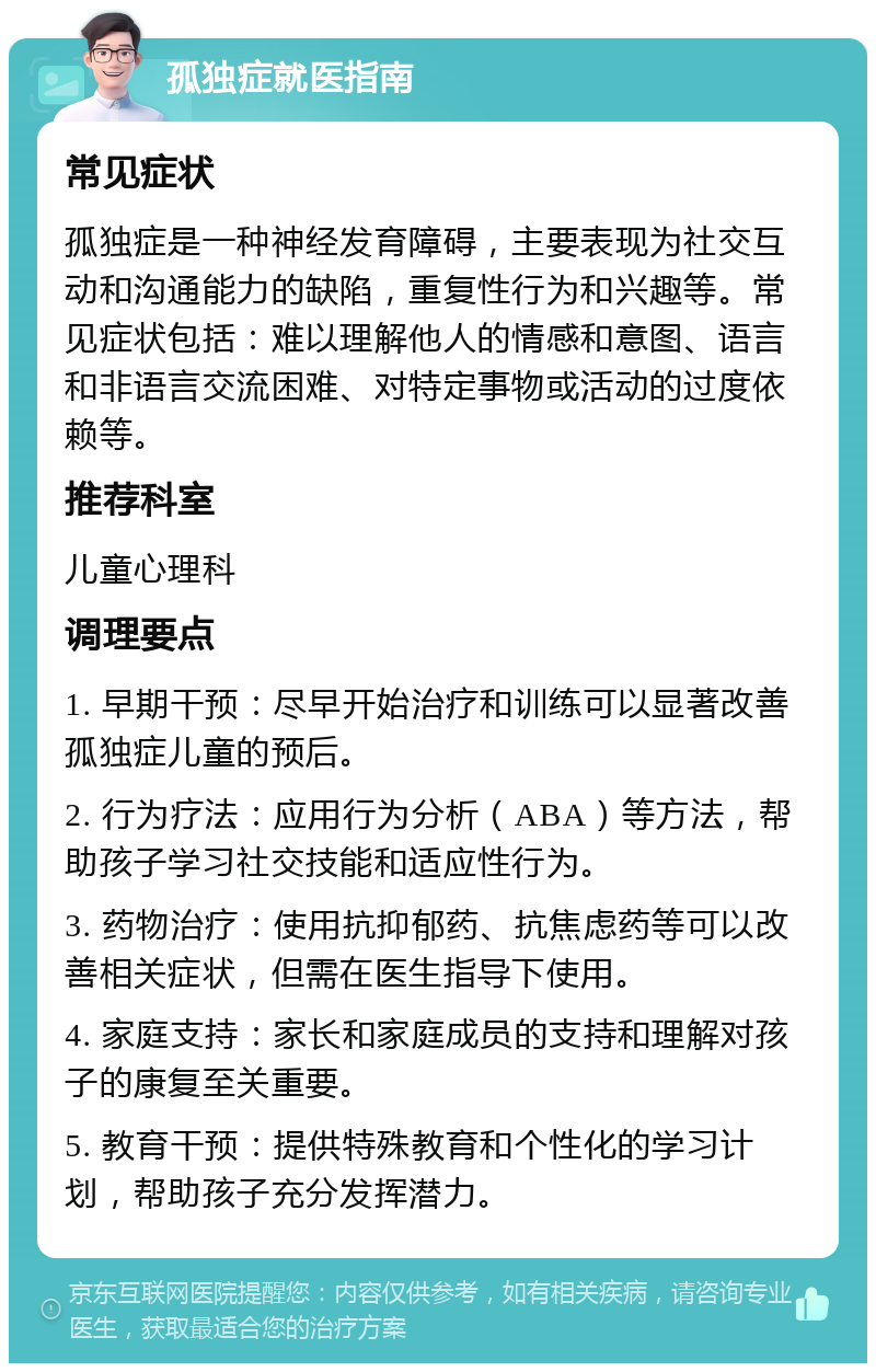 孤独症就医指南 常见症状 孤独症是一种神经发育障碍，主要表现为社交互动和沟通能力的缺陷，重复性行为和兴趣等。常见症状包括：难以理解他人的情感和意图、语言和非语言交流困难、对特定事物或活动的过度依赖等。 推荐科室 儿童心理科 调理要点 1. 早期干预：尽早开始治疗和训练可以显著改善孤独症儿童的预后。 2. 行为疗法：应用行为分析（ABA）等方法，帮助孩子学习社交技能和适应性行为。 3. 药物治疗：使用抗抑郁药、抗焦虑药等可以改善相关症状，但需在医生指导下使用。 4. 家庭支持：家长和家庭成员的支持和理解对孩子的康复至关重要。 5. 教育干预：提供特殊教育和个性化的学习计划，帮助孩子充分发挥潜力。