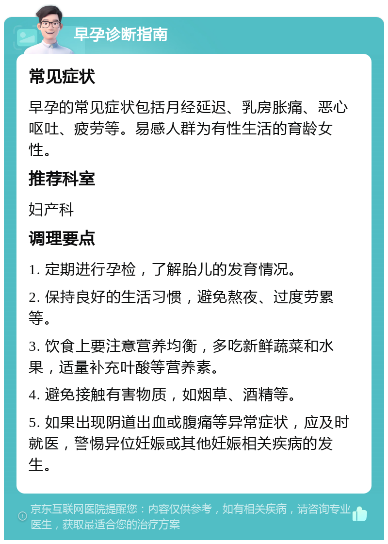 早孕诊断指南 常见症状 早孕的常见症状包括月经延迟、乳房胀痛、恶心呕吐、疲劳等。易感人群为有性生活的育龄女性。 推荐科室 妇产科 调理要点 1. 定期进行孕检，了解胎儿的发育情况。 2. 保持良好的生活习惯，避免熬夜、过度劳累等。 3. 饮食上要注意营养均衡，多吃新鲜蔬菜和水果，适量补充叶酸等营养素。 4. 避免接触有害物质，如烟草、酒精等。 5. 如果出现阴道出血或腹痛等异常症状，应及时就医，警惕异位妊娠或其他妊娠相关疾病的发生。