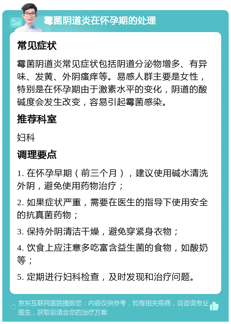 霉菌阴道炎在怀孕期的处理 常见症状 霉菌阴道炎常见症状包括阴道分泌物增多、有异味、发黄、外阴瘙痒等。易感人群主要是女性，特别是在怀孕期由于激素水平的变化，阴道的酸碱度会发生改变，容易引起霉菌感染。 推荐科室 妇科 调理要点 1. 在怀孕早期（前三个月），建议使用碱水清洗外阴，避免使用药物治疗； 2. 如果症状严重，需要在医生的指导下使用安全的抗真菌药物； 3. 保持外阴清洁干燥，避免穿紧身衣物； 4. 饮食上应注意多吃富含益生菌的食物，如酸奶等； 5. 定期进行妇科检查，及时发现和治疗问题。