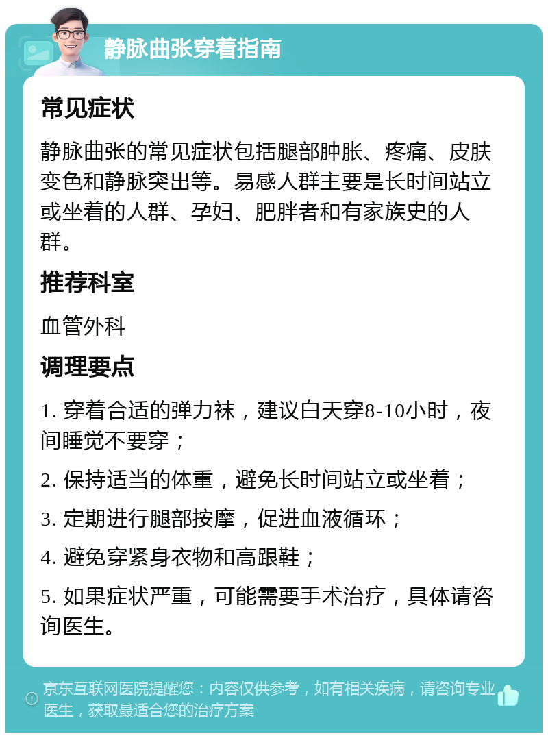 静脉曲张穿着指南 常见症状 静脉曲张的常见症状包括腿部肿胀、疼痛、皮肤变色和静脉突出等。易感人群主要是长时间站立或坐着的人群、孕妇、肥胖者和有家族史的人群。 推荐科室 血管外科 调理要点 1. 穿着合适的弹力袜，建议白天穿8-10小时，夜间睡觉不要穿； 2. 保持适当的体重，避免长时间站立或坐着； 3. 定期进行腿部按摩，促进血液循环； 4. 避免穿紧身衣物和高跟鞋； 5. 如果症状严重，可能需要手术治疗，具体请咨询医生。