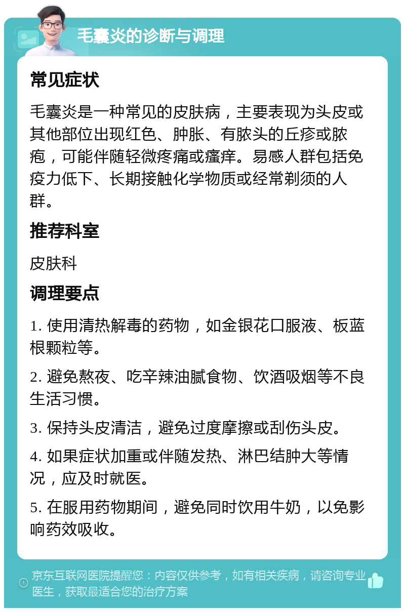 毛囊炎的诊断与调理 常见症状 毛囊炎是一种常见的皮肤病，主要表现为头皮或其他部位出现红色、肿胀、有脓头的丘疹或脓疱，可能伴随轻微疼痛或瘙痒。易感人群包括免疫力低下、长期接触化学物质或经常剃须的人群。 推荐科室 皮肤科 调理要点 1. 使用清热解毒的药物，如金银花口服液、板蓝根颗粒等。 2. 避免熬夜、吃辛辣油腻食物、饮酒吸烟等不良生活习惯。 3. 保持头皮清洁，避免过度摩擦或刮伤头皮。 4. 如果症状加重或伴随发热、淋巴结肿大等情况，应及时就医。 5. 在服用药物期间，避免同时饮用牛奶，以免影响药效吸收。