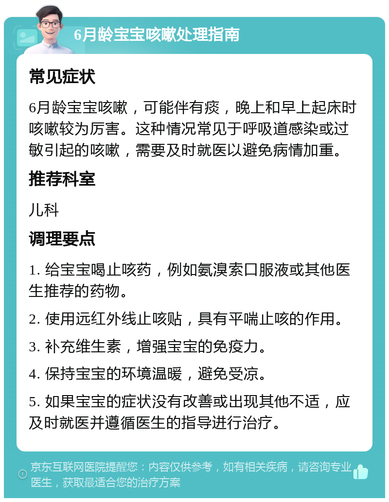 6月龄宝宝咳嗽处理指南 常见症状 6月龄宝宝咳嗽，可能伴有痰，晚上和早上起床时咳嗽较为厉害。这种情况常见于呼吸道感染或过敏引起的咳嗽，需要及时就医以避免病情加重。 推荐科室 儿科 调理要点 1. 给宝宝喝止咳药，例如氨溴索口服液或其他医生推荐的药物。 2. 使用远红外线止咳贴，具有平喘止咳的作用。 3. 补充维生素，增强宝宝的免疫力。 4. 保持宝宝的环境温暖，避免受凉。 5. 如果宝宝的症状没有改善或出现其他不适，应及时就医并遵循医生的指导进行治疗。