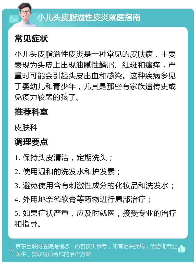 小儿头皮脂溢性皮炎就医指南 常见症状 小儿头皮脂溢性皮炎是一种常见的皮肤病，主要表现为头皮上出现油腻性鳞屑、红斑和瘙痒，严重时可能会引起头皮出血和感染。这种疾病多见于婴幼儿和青少年，尤其是那些有家族遗传史或免疫力较弱的孩子。 推荐科室 皮肤科 调理要点 1. 保持头皮清洁，定期洗头； 2. 使用温和的洗发水和护发素； 3. 避免使用含有刺激性成分的化妆品和洗发水； 4. 外用地奈德软膏等药物进行局部治疗； 5. 如果症状严重，应及时就医，接受专业的治疗和指导。