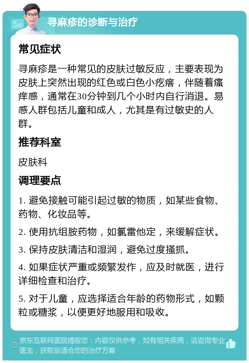 寻麻疹的诊断与治疗 常见症状 寻麻疹是一种常见的皮肤过敏反应，主要表现为皮肤上突然出现的红色或白色小疙瘩，伴随着瘙痒感，通常在30分钟到几个小时内自行消退。易感人群包括儿童和成人，尤其是有过敏史的人群。 推荐科室 皮肤科 调理要点 1. 避免接触可能引起过敏的物质，如某些食物、药物、化妆品等。 2. 使用抗组胺药物，如氯雷他定，来缓解症状。 3. 保持皮肤清洁和湿润，避免过度搔抓。 4. 如果症状严重或频繁发作，应及时就医，进行详细检查和治疗。 5. 对于儿童，应选择适合年龄的药物形式，如颗粒或糖浆，以便更好地服用和吸收。