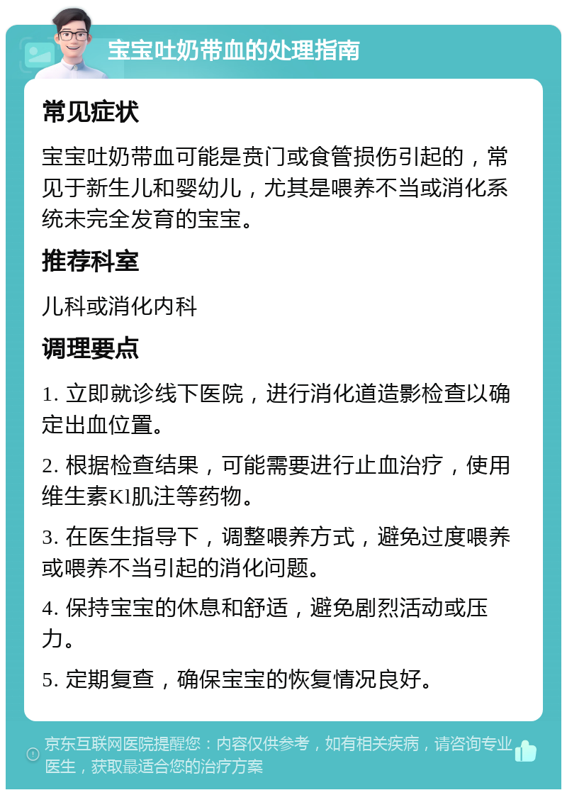 宝宝吐奶带血的处理指南 常见症状 宝宝吐奶带血可能是贲门或食管损伤引起的，常见于新生儿和婴幼儿，尤其是喂养不当或消化系统未完全发育的宝宝。 推荐科室 儿科或消化内科 调理要点 1. 立即就诊线下医院，进行消化道造影检查以确定出血位置。 2. 根据检查结果，可能需要进行止血治疗，使用维生素Kl肌注等药物。 3. 在医生指导下，调整喂养方式，避免过度喂养或喂养不当引起的消化问题。 4. 保持宝宝的休息和舒适，避免剧烈活动或压力。 5. 定期复查，确保宝宝的恢复情况良好。