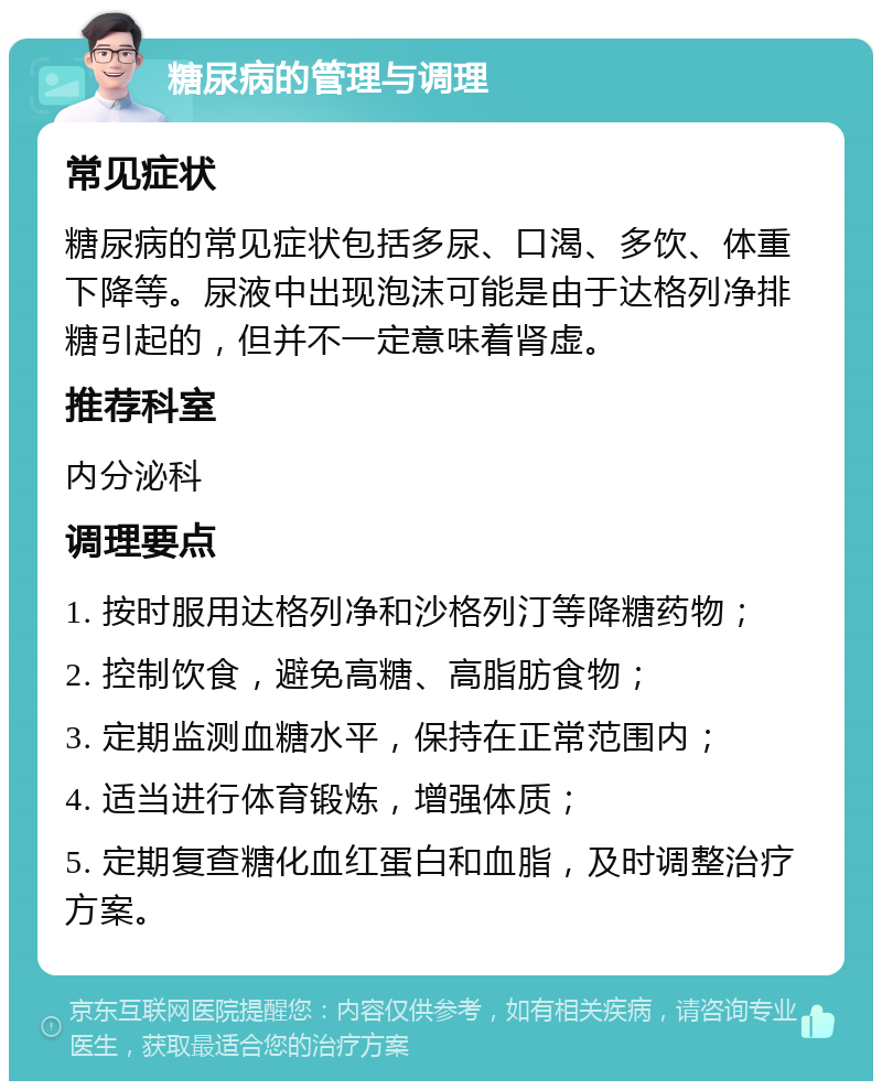 糖尿病的管理与调理 常见症状 糖尿病的常见症状包括多尿、口渴、多饮、体重下降等。尿液中出现泡沫可能是由于达格列净排糖引起的，但并不一定意味着肾虚。 推荐科室 内分泌科 调理要点 1. 按时服用达格列净和沙格列汀等降糖药物； 2. 控制饮食，避免高糖、高脂肪食物； 3. 定期监测血糖水平，保持在正常范围内； 4. 适当进行体育锻炼，增强体质； 5. 定期复查糖化血红蛋白和血脂，及时调整治疗方案。