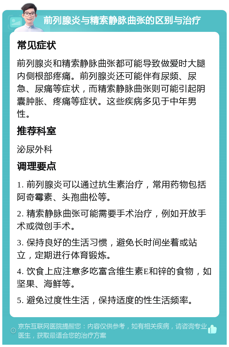 前列腺炎与精索静脉曲张的区别与治疗 常见症状 前列腺炎和精索静脉曲张都可能导致做爱时大腿内侧根部疼痛。前列腺炎还可能伴有尿频、尿急、尿痛等症状，而精索静脉曲张则可能引起阴囊肿胀、疼痛等症状。这些疾病多见于中年男性。 推荐科室 泌尿外科 调理要点 1. 前列腺炎可以通过抗生素治疗，常用药物包括阿奇霉素、头孢曲松等。 2. 精索静脉曲张可能需要手术治疗，例如开放手术或微创手术。 3. 保持良好的生活习惯，避免长时间坐着或站立，定期进行体育锻炼。 4. 饮食上应注意多吃富含维生素E和锌的食物，如坚果、海鲜等。 5. 避免过度性生活，保持适度的性生活频率。