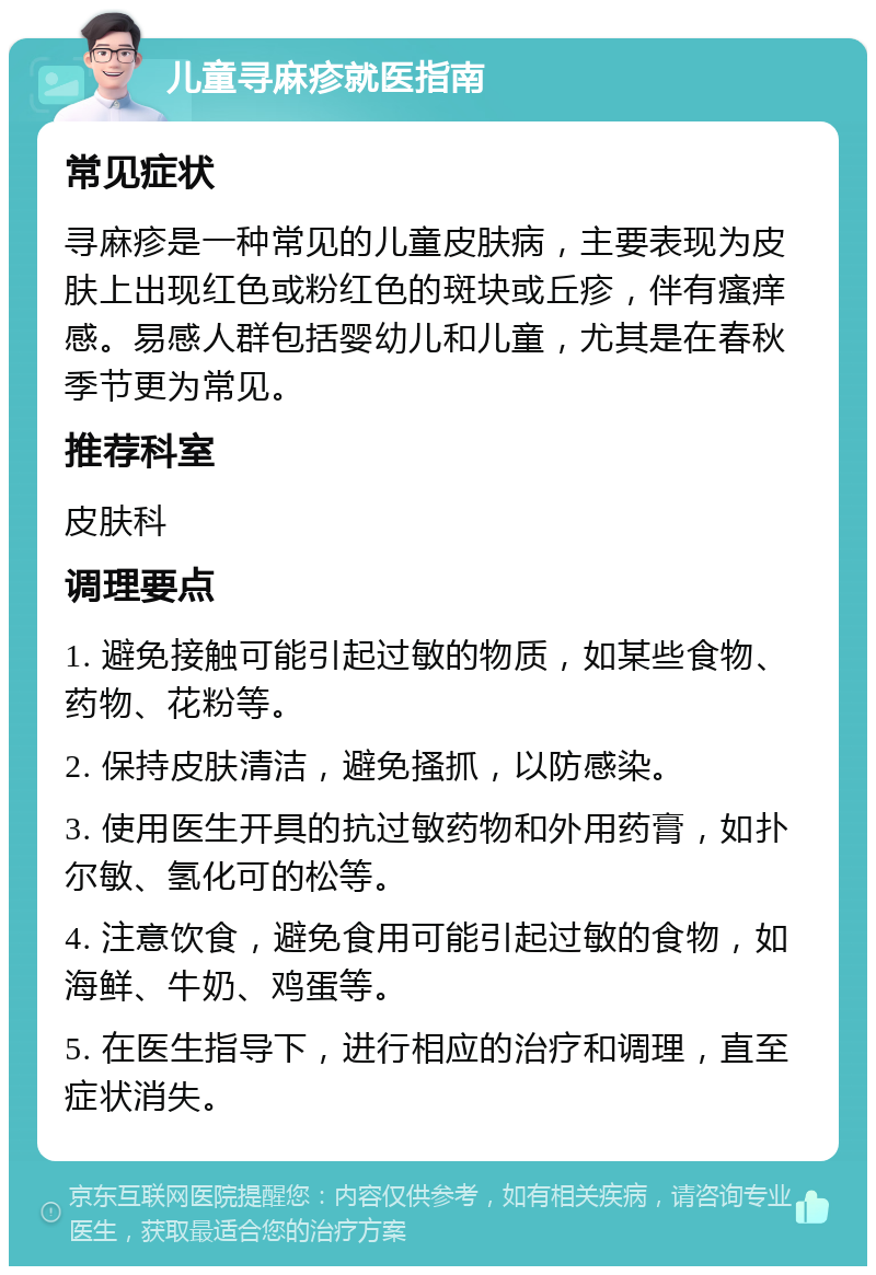 儿童寻麻疹就医指南 常见症状 寻麻疹是一种常见的儿童皮肤病，主要表现为皮肤上出现红色或粉红色的斑块或丘疹，伴有瘙痒感。易感人群包括婴幼儿和儿童，尤其是在春秋季节更为常见。 推荐科室 皮肤科 调理要点 1. 避免接触可能引起过敏的物质，如某些食物、药物、花粉等。 2. 保持皮肤清洁，避免搔抓，以防感染。 3. 使用医生开具的抗过敏药物和外用药膏，如扑尔敏、氢化可的松等。 4. 注意饮食，避免食用可能引起过敏的食物，如海鲜、牛奶、鸡蛋等。 5. 在医生指导下，进行相应的治疗和调理，直至症状消失。