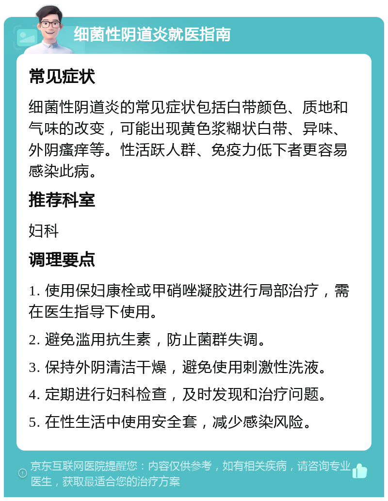 细菌性阴道炎就医指南 常见症状 细菌性阴道炎的常见症状包括白带颜色、质地和气味的改变，可能出现黄色浆糊状白带、异味、外阴瘙痒等。性活跃人群、免疫力低下者更容易感染此病。 推荐科室 妇科 调理要点 1. 使用保妇康栓或甲硝唑凝胶进行局部治疗，需在医生指导下使用。 2. 避免滥用抗生素，防止菌群失调。 3. 保持外阴清洁干燥，避免使用刺激性洗液。 4. 定期进行妇科检查，及时发现和治疗问题。 5. 在性生活中使用安全套，减少感染风险。