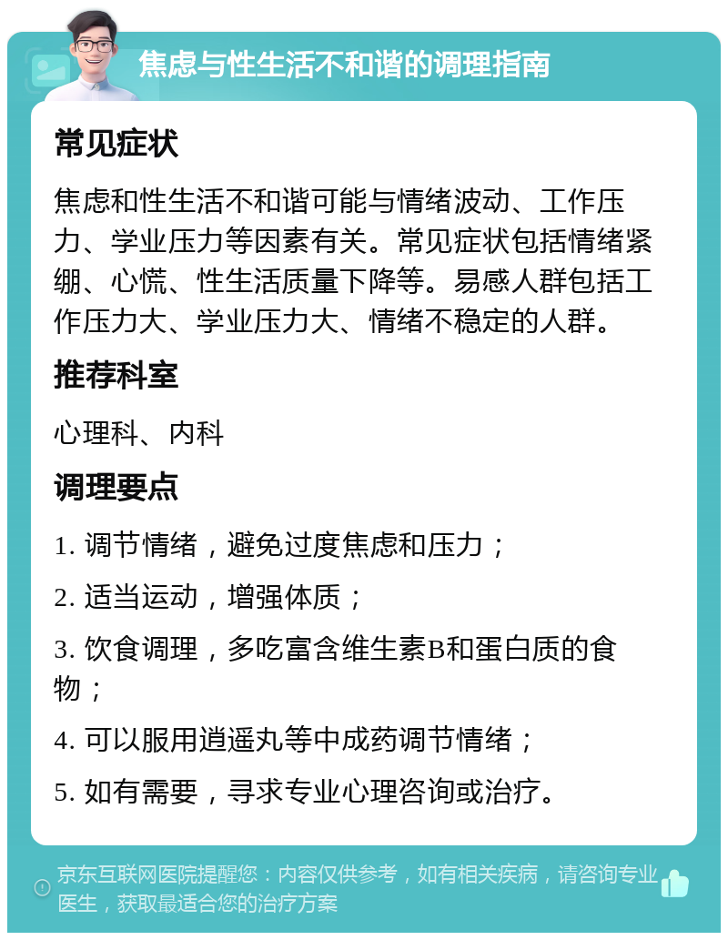 焦虑与性生活不和谐的调理指南 常见症状 焦虑和性生活不和谐可能与情绪波动、工作压力、学业压力等因素有关。常见症状包括情绪紧绷、心慌、性生活质量下降等。易感人群包括工作压力大、学业压力大、情绪不稳定的人群。 推荐科室 心理科、内科 调理要点 1. 调节情绪，避免过度焦虑和压力； 2. 适当运动，增强体质； 3. 饮食调理，多吃富含维生素B和蛋白质的食物； 4. 可以服用逍遥丸等中成药调节情绪； 5. 如有需要，寻求专业心理咨询或治疗。