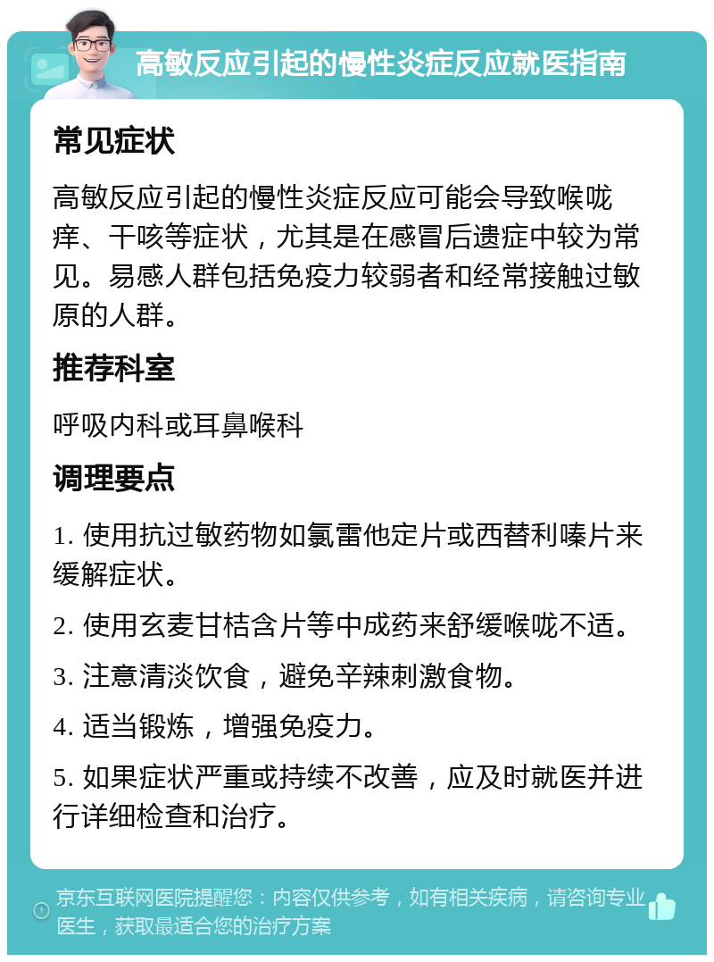 高敏反应引起的慢性炎症反应就医指南 常见症状 高敏反应引起的慢性炎症反应可能会导致喉咙痒、干咳等症状，尤其是在感冒后遗症中较为常见。易感人群包括免疫力较弱者和经常接触过敏原的人群。 推荐科室 呼吸内科或耳鼻喉科 调理要点 1. 使用抗过敏药物如氯雷他定片或西替利嗪片来缓解症状。 2. 使用玄麦甘桔含片等中成药来舒缓喉咙不适。 3. 注意清淡饮食，避免辛辣刺激食物。 4. 适当锻炼，增强免疫力。 5. 如果症状严重或持续不改善，应及时就医并进行详细检查和治疗。