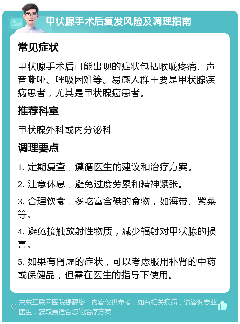 甲状腺手术后复发风险及调理指南 常见症状 甲状腺手术后可能出现的症状包括喉咙疼痛、声音嘶哑、呼吸困难等。易感人群主要是甲状腺疾病患者，尤其是甲状腺癌患者。 推荐科室 甲状腺外科或内分泌科 调理要点 1. 定期复查，遵循医生的建议和治疗方案。 2. 注意休息，避免过度劳累和精神紧张。 3. 合理饮食，多吃富含碘的食物，如海带、紫菜等。 4. 避免接触放射性物质，减少辐射对甲状腺的损害。 5. 如果有肾虚的症状，可以考虑服用补肾的中药或保健品，但需在医生的指导下使用。