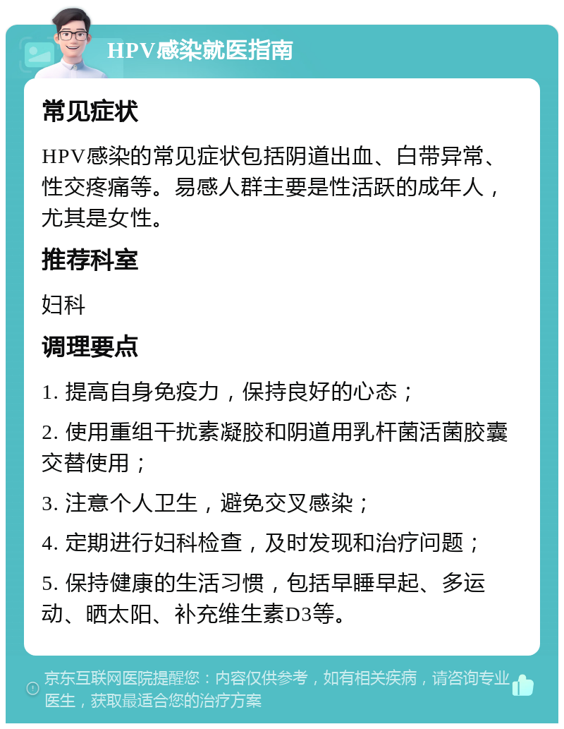 HPV感染就医指南 常见症状 HPV感染的常见症状包括阴道出血、白带异常、性交疼痛等。易感人群主要是性活跃的成年人，尤其是女性。 推荐科室 妇科 调理要点 1. 提高自身免疫力，保持良好的心态； 2. 使用重组干扰素凝胶和阴道用乳杆菌活菌胶囊交替使用； 3. 注意个人卫生，避免交叉感染； 4. 定期进行妇科检查，及时发现和治疗问题； 5. 保持健康的生活习惯，包括早睡早起、多运动、晒太阳、补充维生素D3等。