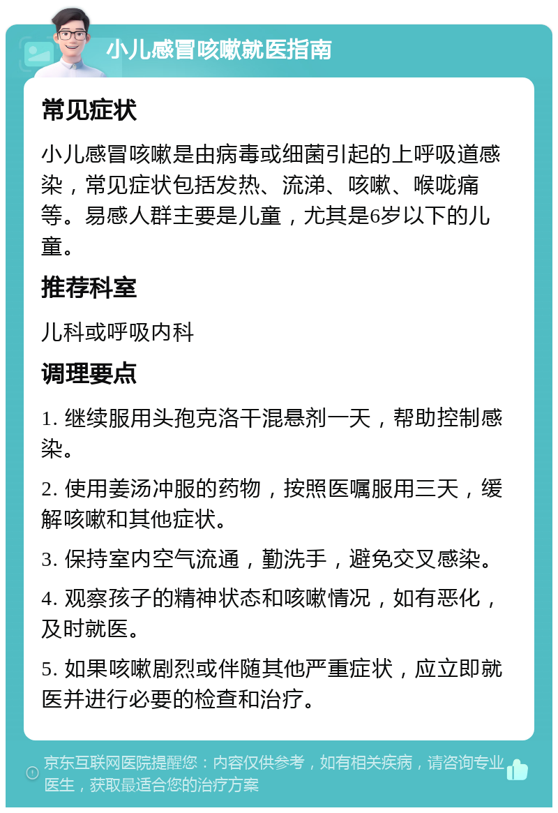 小儿感冒咳嗽就医指南 常见症状 小儿感冒咳嗽是由病毒或细菌引起的上呼吸道感染，常见症状包括发热、流涕、咳嗽、喉咙痛等。易感人群主要是儿童，尤其是6岁以下的儿童。 推荐科室 儿科或呼吸内科 调理要点 1. 继续服用头孢克洛干混悬剂一天，帮助控制感染。 2. 使用姜汤冲服的药物，按照医嘱服用三天，缓解咳嗽和其他症状。 3. 保持室内空气流通，勤洗手，避免交叉感染。 4. 观察孩子的精神状态和咳嗽情况，如有恶化，及时就医。 5. 如果咳嗽剧烈或伴随其他严重症状，应立即就医并进行必要的检查和治疗。