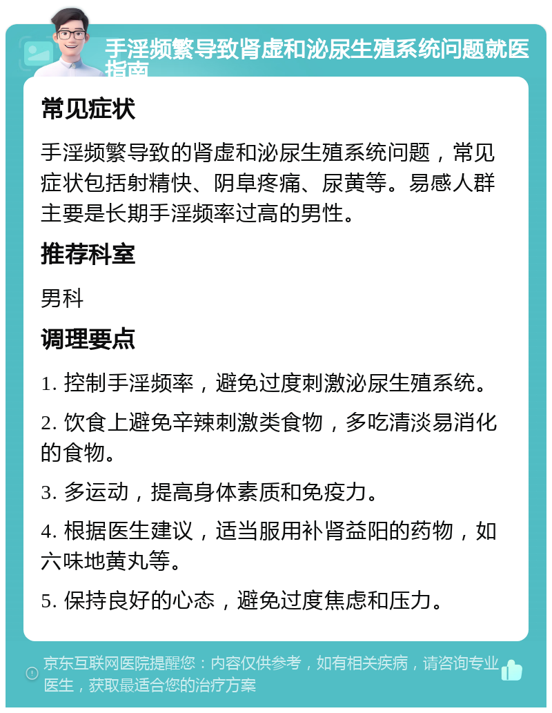 手淫频繁导致肾虚和泌尿生殖系统问题就医指南 常见症状 手淫频繁导致的肾虚和泌尿生殖系统问题，常见症状包括射精快、阴阜疼痛、尿黄等。易感人群主要是长期手淫频率过高的男性。 推荐科室 男科 调理要点 1. 控制手淫频率，避免过度刺激泌尿生殖系统。 2. 饮食上避免辛辣刺激类食物，多吃清淡易消化的食物。 3. 多运动，提高身体素质和免疫力。 4. 根据医生建议，适当服用补肾益阳的药物，如六味地黄丸等。 5. 保持良好的心态，避免过度焦虑和压力。