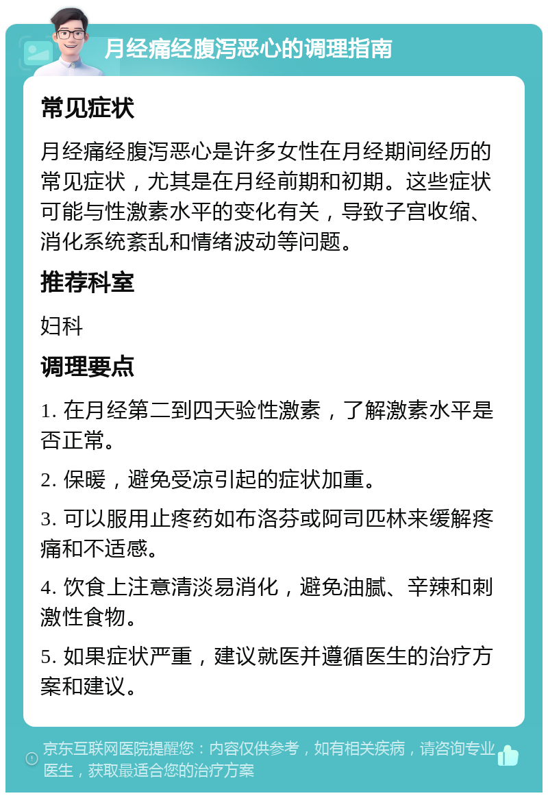 月经痛经腹泻恶心的调理指南 常见症状 月经痛经腹泻恶心是许多女性在月经期间经历的常见症状，尤其是在月经前期和初期。这些症状可能与性激素水平的变化有关，导致子宫收缩、消化系统紊乱和情绪波动等问题。 推荐科室 妇科 调理要点 1. 在月经第二到四天验性激素，了解激素水平是否正常。 2. 保暖，避免受凉引起的症状加重。 3. 可以服用止疼药如布洛芬或阿司匹林来缓解疼痛和不适感。 4. 饮食上注意清淡易消化，避免油腻、辛辣和刺激性食物。 5. 如果症状严重，建议就医并遵循医生的治疗方案和建议。