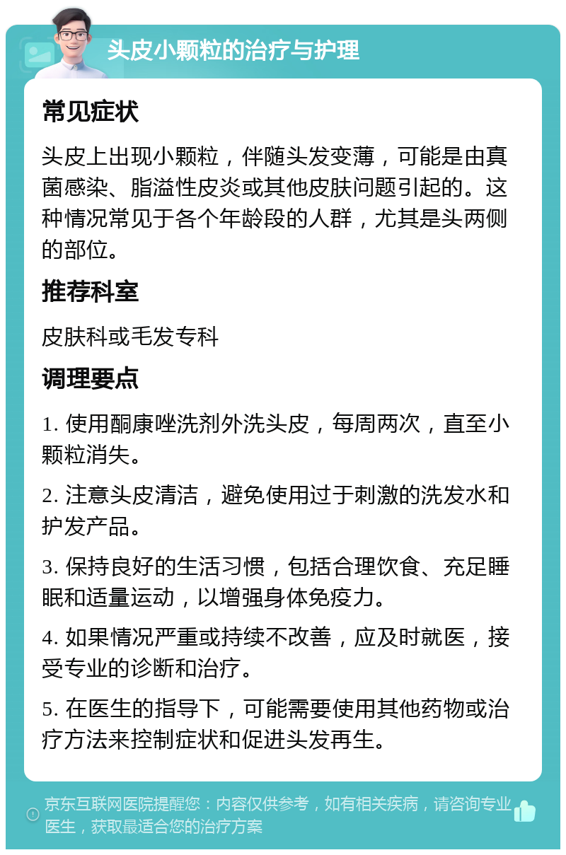 头皮小颗粒的治疗与护理 常见症状 头皮上出现小颗粒，伴随头发变薄，可能是由真菌感染、脂溢性皮炎或其他皮肤问题引起的。这种情况常见于各个年龄段的人群，尤其是头两侧的部位。 推荐科室 皮肤科或毛发专科 调理要点 1. 使用酮康唑洗剂外洗头皮，每周两次，直至小颗粒消失。 2. 注意头皮清洁，避免使用过于刺激的洗发水和护发产品。 3. 保持良好的生活习惯，包括合理饮食、充足睡眠和适量运动，以增强身体免疫力。 4. 如果情况严重或持续不改善，应及时就医，接受专业的诊断和治疗。 5. 在医生的指导下，可能需要使用其他药物或治疗方法来控制症状和促进头发再生。