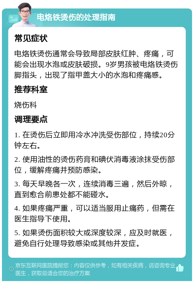 电烙铁烫伤的处理指南 常见症状 电烙铁烫伤通常会导致局部皮肤红肿、疼痛，可能会出现水泡或皮肤破损。9岁男孩被电烙铁烫伤脚指头，出现了指甲盖大小的水泡和疼痛感。 推荐科室 烧伤科 调理要点 1. 在烫伤后立即用冷水冲洗受伤部位，持续20分钟左右。 2. 使用油性的烫伤药膏和碘伏消毒液涂抹受伤部位，缓解疼痛并预防感染。 3. 每天早晚各一次，连续消毒三遍，然后外晾，直到愈合前患处都不能碰水。 4. 如果疼痛严重，可以适当服用止痛药，但需在医生指导下使用。 5. 如果烫伤面积较大或深度较深，应及时就医，避免自行处理导致感染或其他并发症。