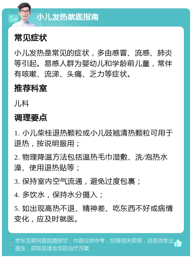 小儿发热就医指南 常见症状 小儿发热是常见的症状，多由感冒、流感、肺炎等引起。易感人群为婴幼儿和学龄前儿童，常伴有咳嗽、流涕、头痛、乏力等症状。 推荐科室 儿科 调理要点 1. 小儿柴桂退热颗粒或小儿豉翘清热颗粒可用于退热，按说明服用； 2. 物理降温方法包括温热毛巾湿敷、洗/泡热水澡、使用退热贴等； 3. 保持室内空气流通，避免过度包裹； 4. 多饮水，保持水分摄入； 5. 如出现高热不退、精神差、吃东西不好或病情变化，应及时就医。