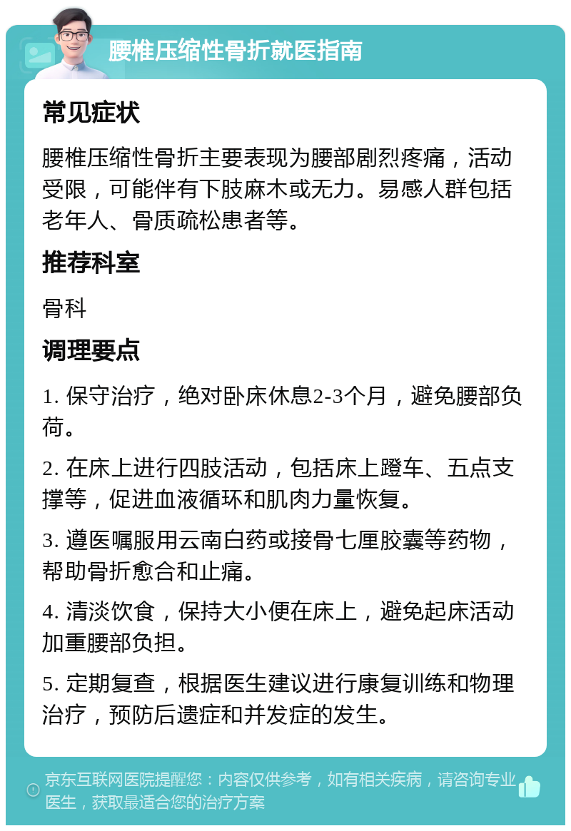 腰椎压缩性骨折就医指南 常见症状 腰椎压缩性骨折主要表现为腰部剧烈疼痛，活动受限，可能伴有下肢麻木或无力。易感人群包括老年人、骨质疏松患者等。 推荐科室 骨科 调理要点 1. 保守治疗，绝对卧床休息2-3个月，避免腰部负荷。 2. 在床上进行四肢活动，包括床上蹬车、五点支撑等，促进血液循环和肌肉力量恢复。 3. 遵医嘱服用云南白药或接骨七厘胶囊等药物，帮助骨折愈合和止痛。 4. 清淡饮食，保持大小便在床上，避免起床活动加重腰部负担。 5. 定期复查，根据医生建议进行康复训练和物理治疗，预防后遗症和并发症的发生。