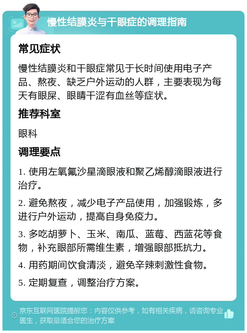 慢性结膜炎与干眼症的调理指南 常见症状 慢性结膜炎和干眼症常见于长时间使用电子产品、熬夜、缺乏户外运动的人群，主要表现为每天有眼屎、眼睛干涩有血丝等症状。 推荐科室 眼科 调理要点 1. 使用左氧氟沙星滴眼液和聚乙烯醇滴眼液进行治疗。 2. 避免熬夜，减少电子产品使用，加强锻炼，多进行户外运动，提高自身免疫力。 3. 多吃胡萝卜、玉米、南瓜、蓝莓、西蓝花等食物，补充眼部所需维生素，增强眼部抵抗力。 4. 用药期间饮食清淡，避免辛辣刺激性食物。 5. 定期复查，调整治疗方案。