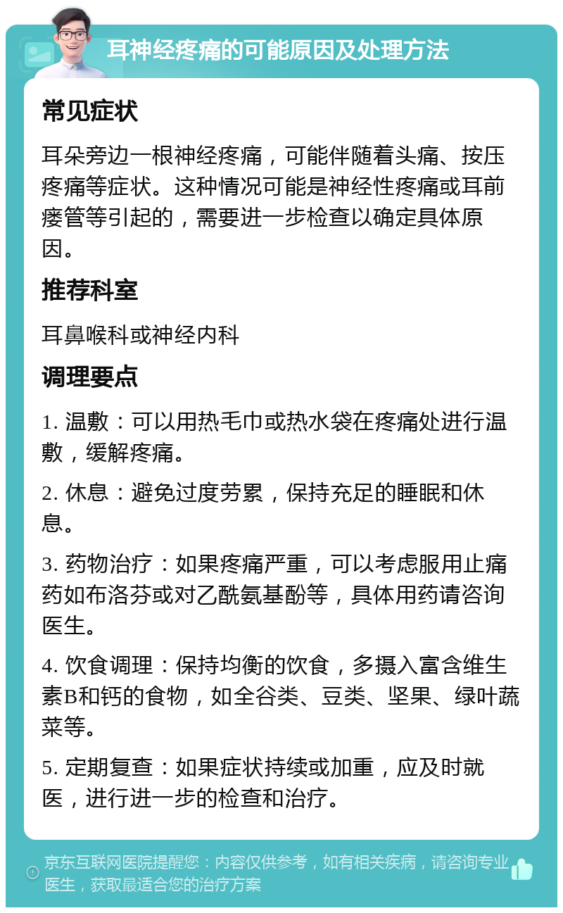 耳神经疼痛的可能原因及处理方法 常见症状 耳朵旁边一根神经疼痛，可能伴随着头痛、按压疼痛等症状。这种情况可能是神经性疼痛或耳前瘘管等引起的，需要进一步检查以确定具体原因。 推荐科室 耳鼻喉科或神经内科 调理要点 1. 温敷：可以用热毛巾或热水袋在疼痛处进行温敷，缓解疼痛。 2. 休息：避免过度劳累，保持充足的睡眠和休息。 3. 药物治疗：如果疼痛严重，可以考虑服用止痛药如布洛芬或对乙酰氨基酚等，具体用药请咨询医生。 4. 饮食调理：保持均衡的饮食，多摄入富含维生素B和钙的食物，如全谷类、豆类、坚果、绿叶蔬菜等。 5. 定期复查：如果症状持续或加重，应及时就医，进行进一步的检查和治疗。