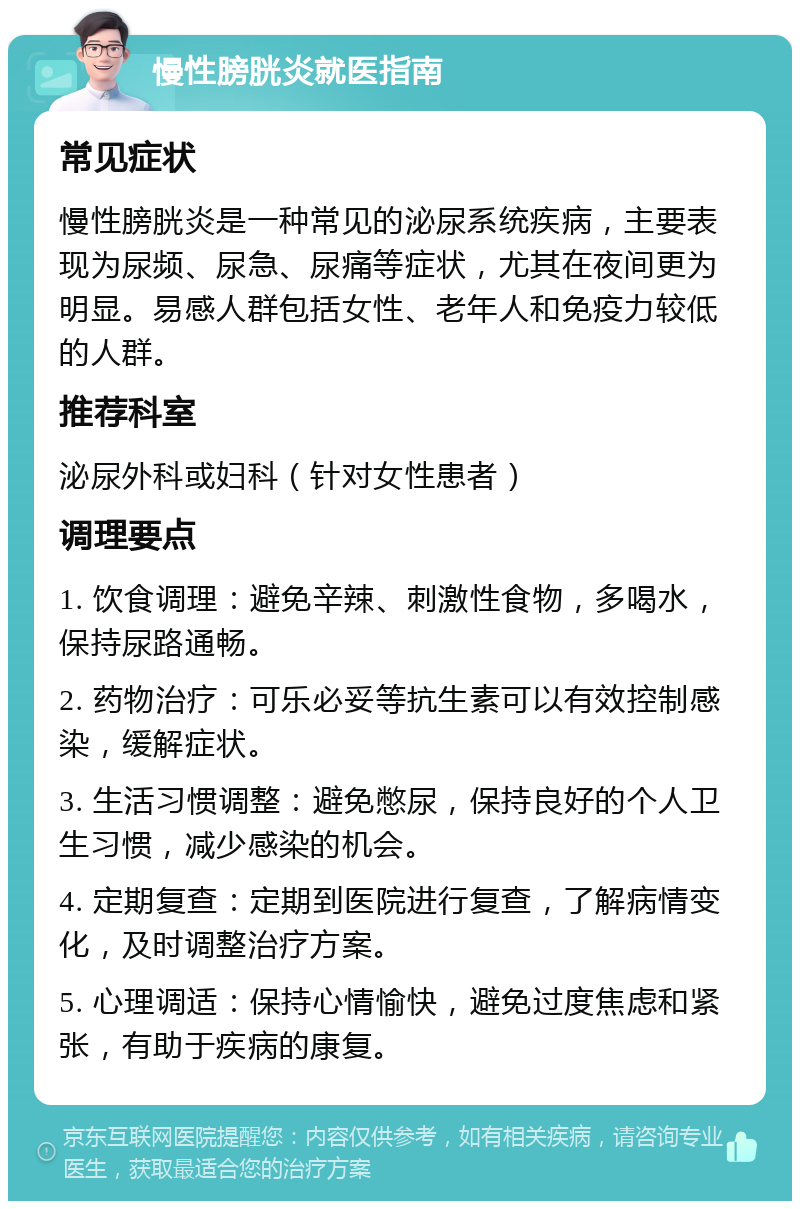 慢性膀胱炎就医指南 常见症状 慢性膀胱炎是一种常见的泌尿系统疾病，主要表现为尿频、尿急、尿痛等症状，尤其在夜间更为明显。易感人群包括女性、老年人和免疫力较低的人群。 推荐科室 泌尿外科或妇科（针对女性患者） 调理要点 1. 饮食调理：避免辛辣、刺激性食物，多喝水，保持尿路通畅。 2. 药物治疗：可乐必妥等抗生素可以有效控制感染，缓解症状。 3. 生活习惯调整：避免憋尿，保持良好的个人卫生习惯，减少感染的机会。 4. 定期复查：定期到医院进行复查，了解病情变化，及时调整治疗方案。 5. 心理调适：保持心情愉快，避免过度焦虑和紧张，有助于疾病的康复。