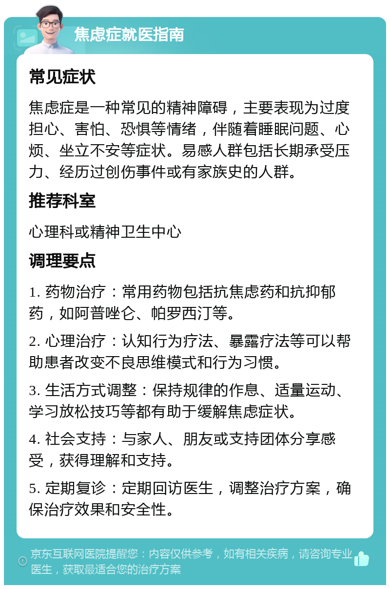 焦虑症就医指南 常见症状 焦虑症是一种常见的精神障碍，主要表现为过度担心、害怕、恐惧等情绪，伴随着睡眠问题、心烦、坐立不安等症状。易感人群包括长期承受压力、经历过创伤事件或有家族史的人群。 推荐科室 心理科或精神卫生中心 调理要点 1. 药物治疗：常用药物包括抗焦虑药和抗抑郁药，如阿普唑仑、帕罗西汀等。 2. 心理治疗：认知行为疗法、暴露疗法等可以帮助患者改变不良思维模式和行为习惯。 3. 生活方式调整：保持规律的作息、适量运动、学习放松技巧等都有助于缓解焦虑症状。 4. 社会支持：与家人、朋友或支持团体分享感受，获得理解和支持。 5. 定期复诊：定期回访医生，调整治疗方案，确保治疗效果和安全性。