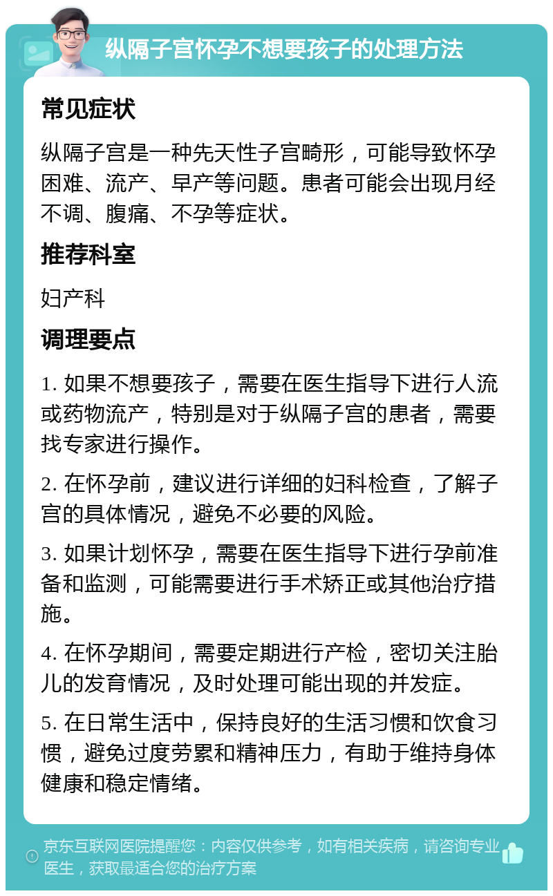 纵隔子宫怀孕不想要孩子的处理方法 常见症状 纵隔子宫是一种先天性子宫畸形，可能导致怀孕困难、流产、早产等问题。患者可能会出现月经不调、腹痛、不孕等症状。 推荐科室 妇产科 调理要点 1. 如果不想要孩子，需要在医生指导下进行人流或药物流产，特别是对于纵隔子宫的患者，需要找专家进行操作。 2. 在怀孕前，建议进行详细的妇科检查，了解子宫的具体情况，避免不必要的风险。 3. 如果计划怀孕，需要在医生指导下进行孕前准备和监测，可能需要进行手术矫正或其他治疗措施。 4. 在怀孕期间，需要定期进行产检，密切关注胎儿的发育情况，及时处理可能出现的并发症。 5. 在日常生活中，保持良好的生活习惯和饮食习惯，避免过度劳累和精神压力，有助于维持身体健康和稳定情绪。