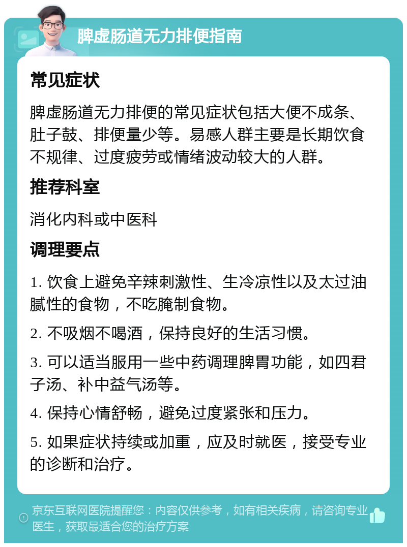 脾虚肠道无力排便指南 常见症状 脾虚肠道无力排便的常见症状包括大便不成条、肚子鼓、排便量少等。易感人群主要是长期饮食不规律、过度疲劳或情绪波动较大的人群。 推荐科室 消化内科或中医科 调理要点 1. 饮食上避免辛辣刺激性、生冷凉性以及太过油腻性的食物，不吃腌制食物。 2. 不吸烟不喝酒，保持良好的生活习惯。 3. 可以适当服用一些中药调理脾胃功能，如四君子汤、补中益气汤等。 4. 保持心情舒畅，避免过度紧张和压力。 5. 如果症状持续或加重，应及时就医，接受专业的诊断和治疗。