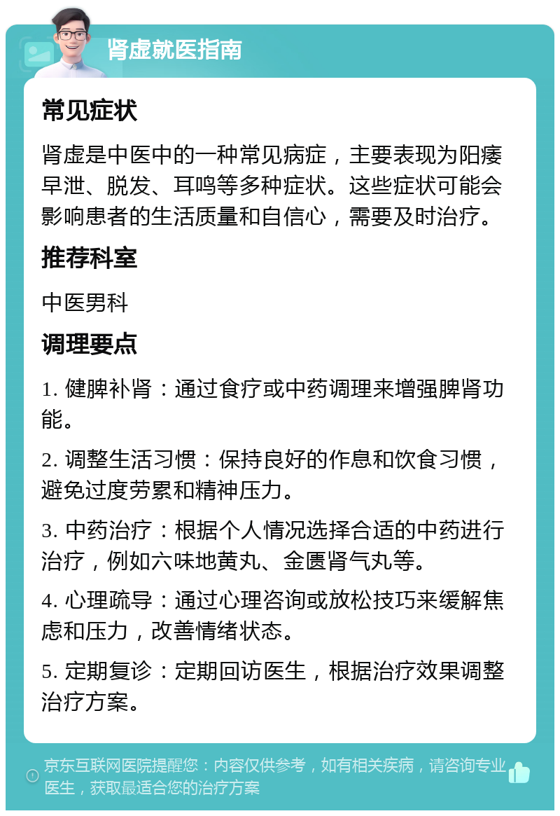 肾虚就医指南 常见症状 肾虚是中医中的一种常见病症，主要表现为阳痿早泄、脱发、耳鸣等多种症状。这些症状可能会影响患者的生活质量和自信心，需要及时治疗。 推荐科室 中医男科 调理要点 1. 健脾补肾：通过食疗或中药调理来增强脾肾功能。 2. 调整生活习惯：保持良好的作息和饮食习惯，避免过度劳累和精神压力。 3. 中药治疗：根据个人情况选择合适的中药进行治疗，例如六味地黄丸、金匮肾气丸等。 4. 心理疏导：通过心理咨询或放松技巧来缓解焦虑和压力，改善情绪状态。 5. 定期复诊：定期回访医生，根据治疗效果调整治疗方案。