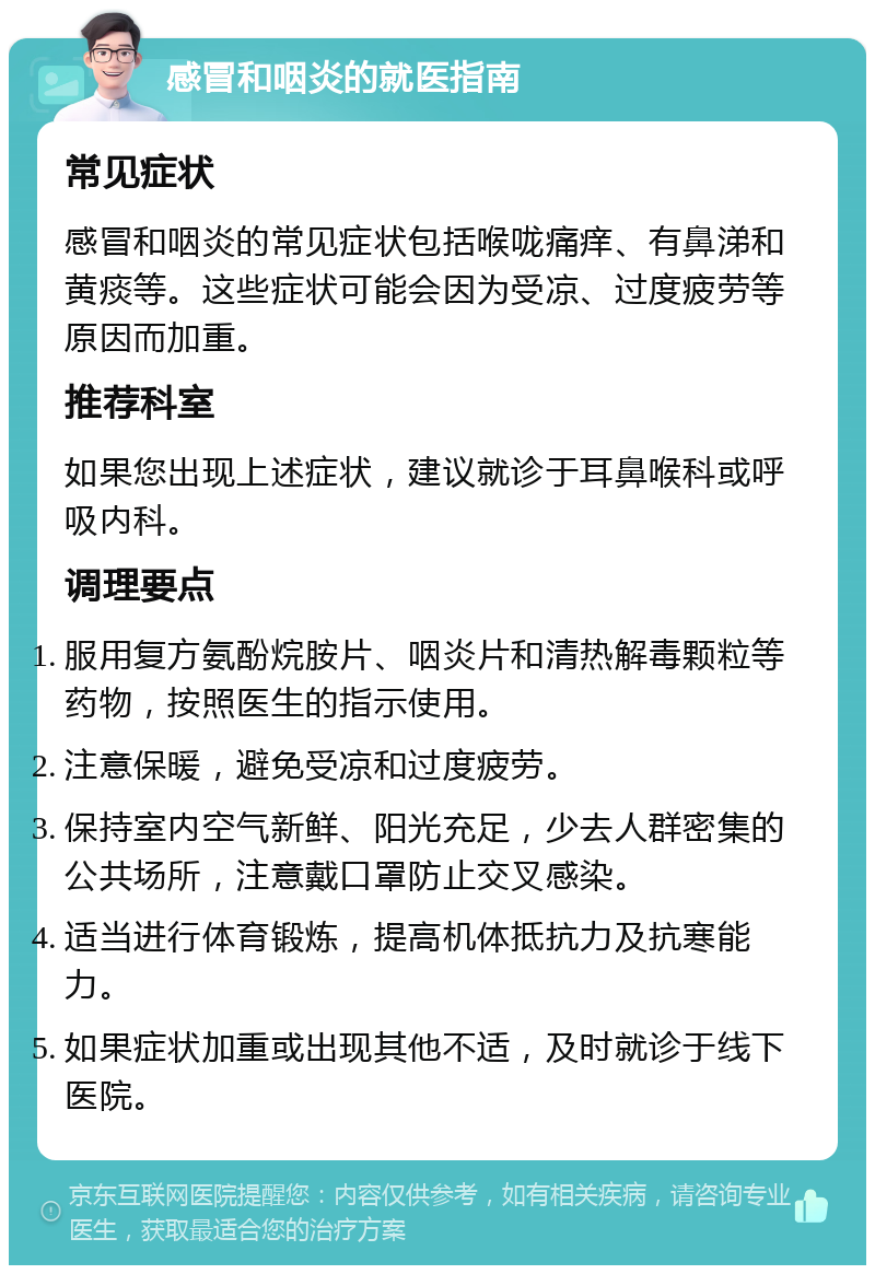 感冒和咽炎的就医指南 常见症状 感冒和咽炎的常见症状包括喉咙痛痒、有鼻涕和黄痰等。这些症状可能会因为受凉、过度疲劳等原因而加重。 推荐科室 如果您出现上述症状，建议就诊于耳鼻喉科或呼吸内科。 调理要点 服用复方氨酚烷胺片、咽炎片和清热解毒颗粒等药物，按照医生的指示使用。 注意保暖，避免受凉和过度疲劳。 保持室内空气新鲜、阳光充足，少去人群密集的公共场所，注意戴口罩防止交叉感染。 适当进行体育锻炼，提高机体抵抗力及抗寒能力。 如果症状加重或出现其他不适，及时就诊于线下医院。