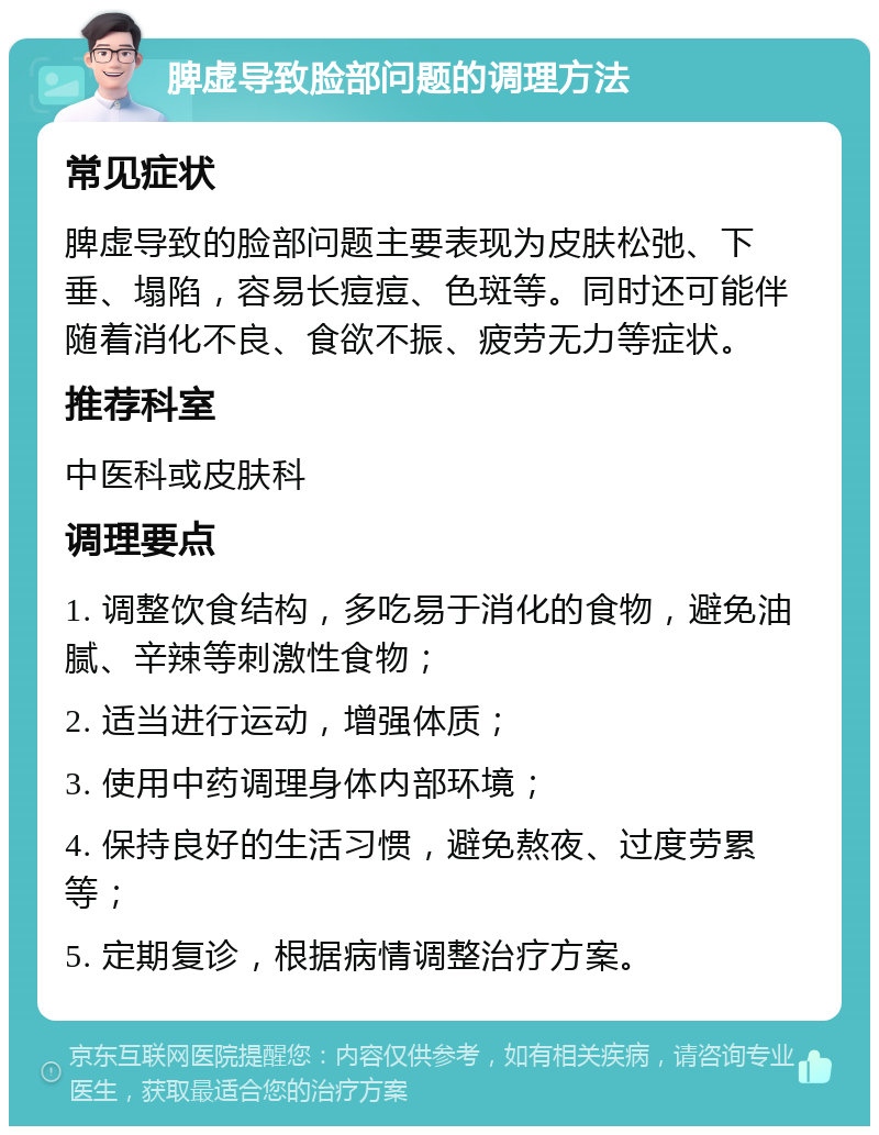 脾虚导致脸部问题的调理方法 常见症状 脾虚导致的脸部问题主要表现为皮肤松弛、下垂、塌陷，容易长痘痘、色斑等。同时还可能伴随着消化不良、食欲不振、疲劳无力等症状。 推荐科室 中医科或皮肤科 调理要点 1. 调整饮食结构，多吃易于消化的食物，避免油腻、辛辣等刺激性食物； 2. 适当进行运动，增强体质； 3. 使用中药调理身体内部环境； 4. 保持良好的生活习惯，避免熬夜、过度劳累等； 5. 定期复诊，根据病情调整治疗方案。