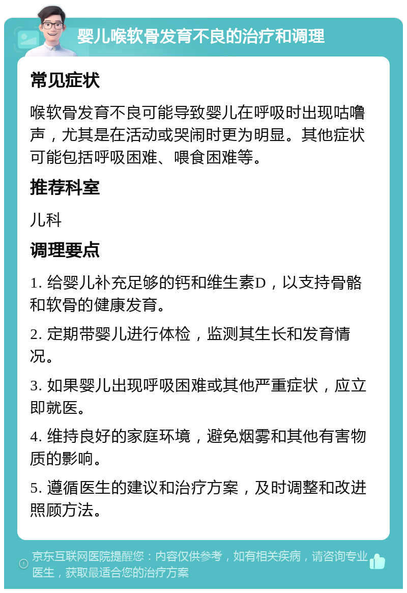 婴儿喉软骨发育不良的治疗和调理 常见症状 喉软骨发育不良可能导致婴儿在呼吸时出现咕噜声，尤其是在活动或哭闹时更为明显。其他症状可能包括呼吸困难、喂食困难等。 推荐科室 儿科 调理要点 1. 给婴儿补充足够的钙和维生素D，以支持骨骼和软骨的健康发育。 2. 定期带婴儿进行体检，监测其生长和发育情况。 3. 如果婴儿出现呼吸困难或其他严重症状，应立即就医。 4. 维持良好的家庭环境，避免烟雾和其他有害物质的影响。 5. 遵循医生的建议和治疗方案，及时调整和改进照顾方法。