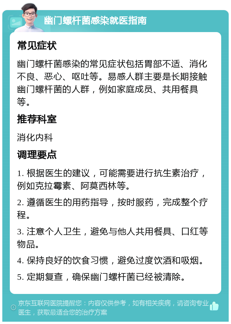 幽门螺杆菌感染就医指南 常见症状 幽门螺杆菌感染的常见症状包括胃部不适、消化不良、恶心、呕吐等。易感人群主要是长期接触幽门螺杆菌的人群，例如家庭成员、共用餐具等。 推荐科室 消化内科 调理要点 1. 根据医生的建议，可能需要进行抗生素治疗，例如克拉霉素、阿莫西林等。 2. 遵循医生的用药指导，按时服药，完成整个疗程。 3. 注意个人卫生，避免与他人共用餐具、口红等物品。 4. 保持良好的饮食习惯，避免过度饮酒和吸烟。 5. 定期复查，确保幽门螺杆菌已经被清除。