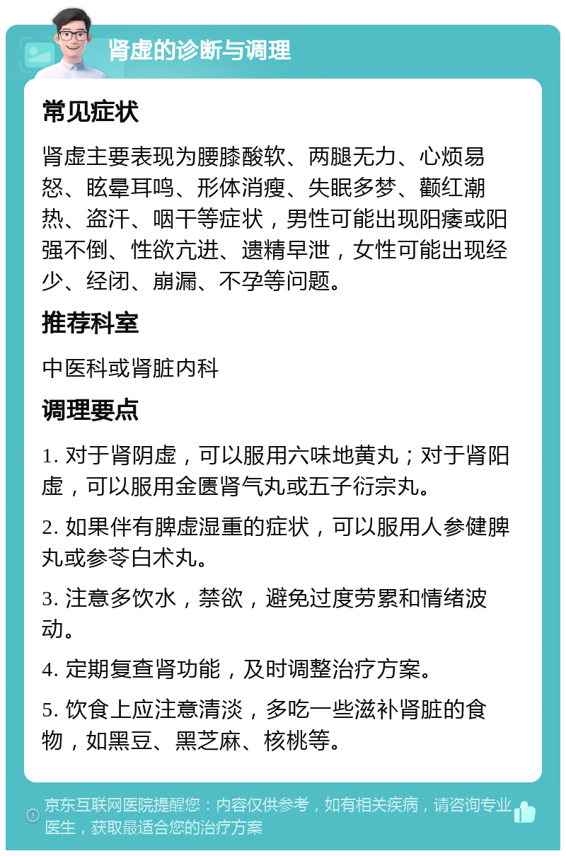 肾虚的诊断与调理 常见症状 肾虚主要表现为腰膝酸软、两腿无力、心烦易怒、眩晕耳鸣、形体消瘦、失眠多梦、颧红潮热、盗汗、咽干等症状，男性可能出现阳痿或阳强不倒、性欲亢进、遗精早泄，女性可能出现经少、经闭、崩漏、不孕等问题。 推荐科室 中医科或肾脏内科 调理要点 1. 对于肾阴虚，可以服用六味地黄丸；对于肾阳虚，可以服用金匮肾气丸或五子衍宗丸。 2. 如果伴有脾虚湿重的症状，可以服用人参健脾丸或参苓白术丸。 3. 注意多饮水，禁欲，避免过度劳累和情绪波动。 4. 定期复查肾功能，及时调整治疗方案。 5. 饮食上应注意清淡，多吃一些滋补肾脏的食物，如黑豆、黑芝麻、核桃等。