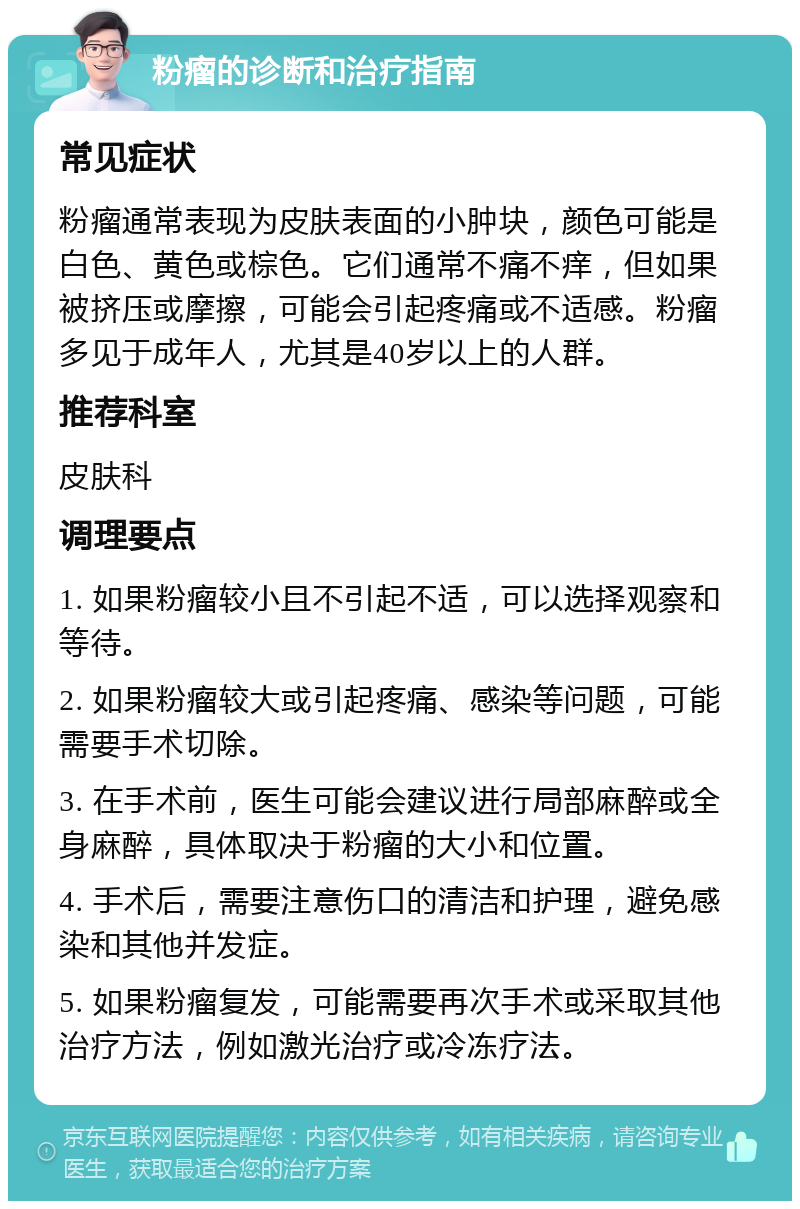 粉瘤的诊断和治疗指南 常见症状 粉瘤通常表现为皮肤表面的小肿块，颜色可能是白色、黄色或棕色。它们通常不痛不痒，但如果被挤压或摩擦，可能会引起疼痛或不适感。粉瘤多见于成年人，尤其是40岁以上的人群。 推荐科室 皮肤科 调理要点 1. 如果粉瘤较小且不引起不适，可以选择观察和等待。 2. 如果粉瘤较大或引起疼痛、感染等问题，可能需要手术切除。 3. 在手术前，医生可能会建议进行局部麻醉或全身麻醉，具体取决于粉瘤的大小和位置。 4. 手术后，需要注意伤口的清洁和护理，避免感染和其他并发症。 5. 如果粉瘤复发，可能需要再次手术或采取其他治疗方法，例如激光治疗或冷冻疗法。