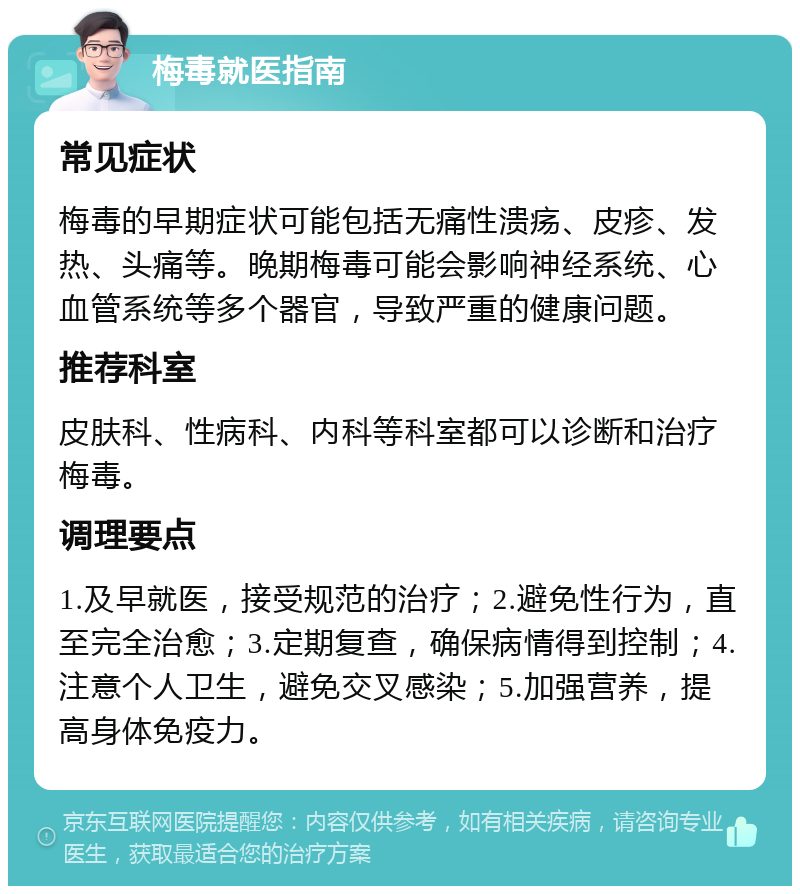 梅毒就医指南 常见症状 梅毒的早期症状可能包括无痛性溃疡、皮疹、发热、头痛等。晚期梅毒可能会影响神经系统、心血管系统等多个器官，导致严重的健康问题。 推荐科室 皮肤科、性病科、内科等科室都可以诊断和治疗梅毒。 调理要点 1.及早就医，接受规范的治疗；2.避免性行为，直至完全治愈；3.定期复查，确保病情得到控制；4.注意个人卫生，避免交叉感染；5.加强营养，提高身体免疫力。