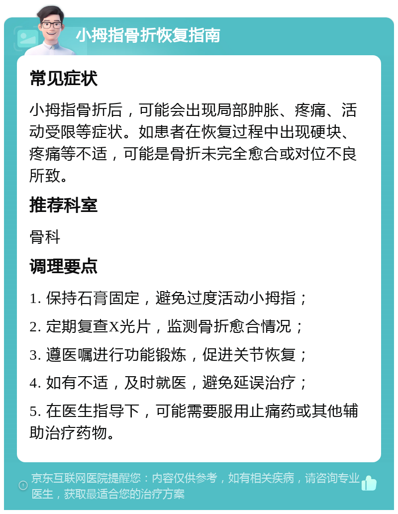 小拇指骨折恢复指南 常见症状 小拇指骨折后，可能会出现局部肿胀、疼痛、活动受限等症状。如患者在恢复过程中出现硬块、疼痛等不适，可能是骨折未完全愈合或对位不良所致。 推荐科室 骨科 调理要点 1. 保持石膏固定，避免过度活动小拇指； 2. 定期复查X光片，监测骨折愈合情况； 3. 遵医嘱进行功能锻炼，促进关节恢复； 4. 如有不适，及时就医，避免延误治疗； 5. 在医生指导下，可能需要服用止痛药或其他辅助治疗药物。