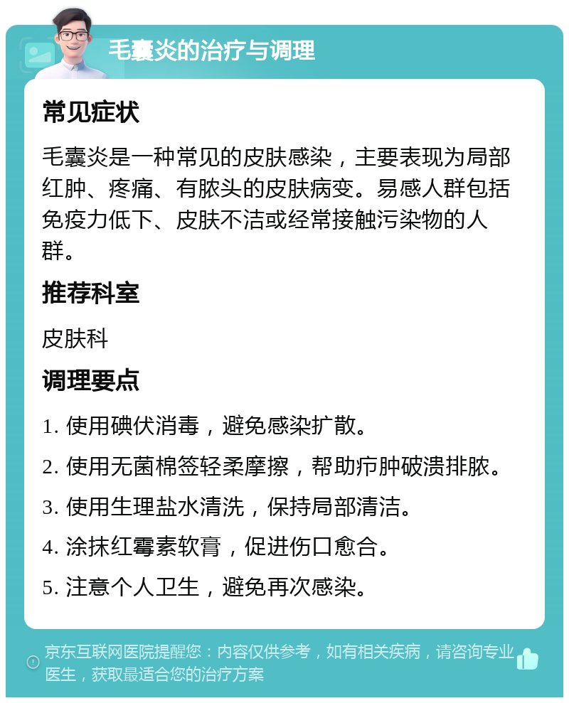 毛囊炎的治疗与调理 常见症状 毛囊炎是一种常见的皮肤感染，主要表现为局部红肿、疼痛、有脓头的皮肤病变。易感人群包括免疫力低下、皮肤不洁或经常接触污染物的人群。 推荐科室 皮肤科 调理要点 1. 使用碘伏消毒，避免感染扩散。 2. 使用无菌棉签轻柔摩擦，帮助疖肿破溃排脓。 3. 使用生理盐水清洗，保持局部清洁。 4. 涂抹红霉素软膏，促进伤口愈合。 5. 注意个人卫生，避免再次感染。