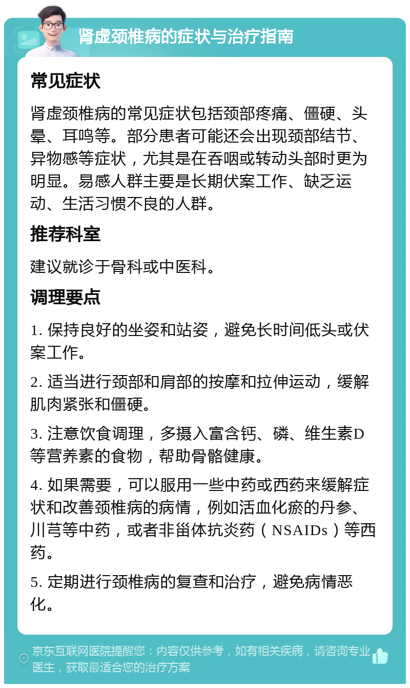 肾虚颈椎病的症状与治疗指南 常见症状 肾虚颈椎病的常见症状包括颈部疼痛、僵硬、头晕、耳鸣等。部分患者可能还会出现颈部结节、异物感等症状，尤其是在吞咽或转动头部时更为明显。易感人群主要是长期伏案工作、缺乏运动、生活习惯不良的人群。 推荐科室 建议就诊于骨科或中医科。 调理要点 1. 保持良好的坐姿和站姿，避免长时间低头或伏案工作。 2. 适当进行颈部和肩部的按摩和拉伸运动，缓解肌肉紧张和僵硬。 3. 注意饮食调理，多摄入富含钙、磷、维生素D等营养素的食物，帮助骨骼健康。 4. 如果需要，可以服用一些中药或西药来缓解症状和改善颈椎病的病情，例如活血化瘀的丹参、川芎等中药，或者非甾体抗炎药（NSAIDs）等西药。 5. 定期进行颈椎病的复查和治疗，避免病情恶化。