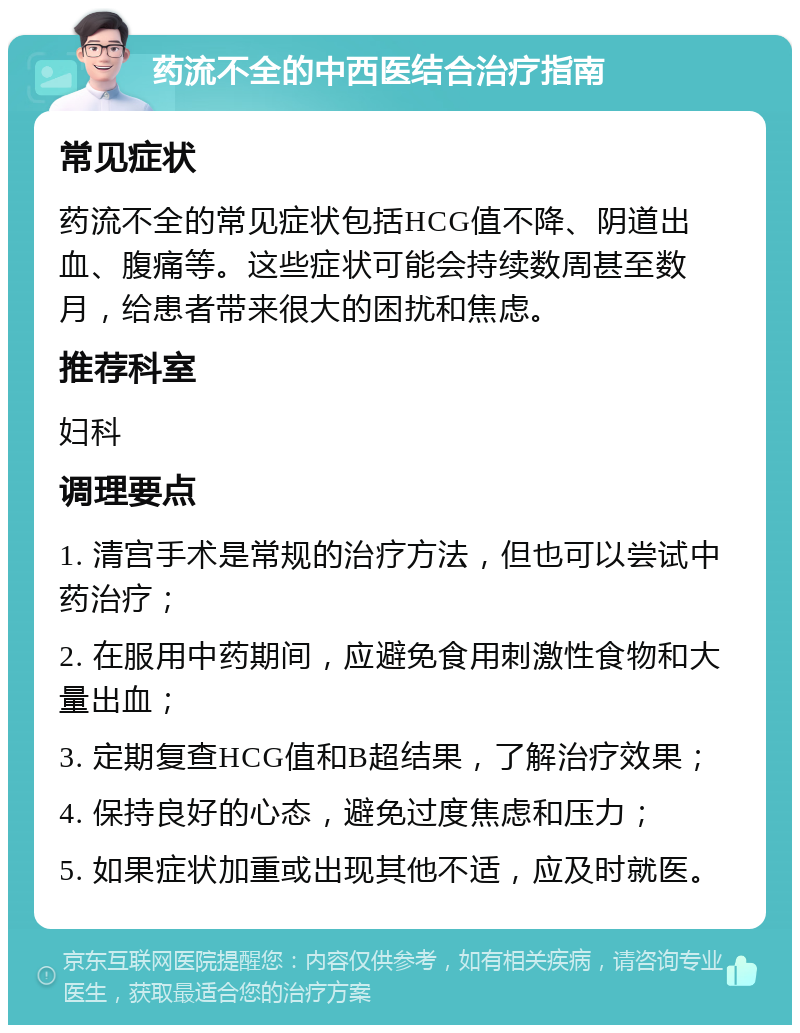 药流不全的中西医结合治疗指南 常见症状 药流不全的常见症状包括HCG值不降、阴道出血、腹痛等。这些症状可能会持续数周甚至数月，给患者带来很大的困扰和焦虑。 推荐科室 妇科 调理要点 1. 清宫手术是常规的治疗方法，但也可以尝试中药治疗； 2. 在服用中药期间，应避免食用刺激性食物和大量出血； 3. 定期复查HCG值和B超结果，了解治疗效果； 4. 保持良好的心态，避免过度焦虑和压力； 5. 如果症状加重或出现其他不适，应及时就医。