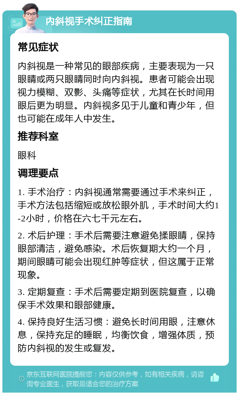 内斜视手术纠正指南 常见症状 内斜视是一种常见的眼部疾病，主要表现为一只眼睛或两只眼睛同时向内斜视。患者可能会出现视力模糊、双影、头痛等症状，尤其在长时间用眼后更为明显。内斜视多见于儿童和青少年，但也可能在成年人中发生。 推荐科室 眼科 调理要点 1. 手术治疗：内斜视通常需要通过手术来纠正，手术方法包括缩短或放松眼外肌，手术时间大约1-2小时，价格在六七千元左右。 2. 术后护理：手术后需要注意避免揉眼睛，保持眼部清洁，避免感染。术后恢复期大约一个月，期间眼睛可能会出现红肿等症状，但这属于正常现象。 3. 定期复查：手术后需要定期到医院复查，以确保手术效果和眼部健康。 4. 保持良好生活习惯：避免长时间用眼，注意休息，保持充足的睡眠，均衡饮食，增强体质，预防内斜视的发生或复发。